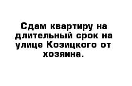 Сдам квартиру на длительный срок на улице Козицкого от хозяина.